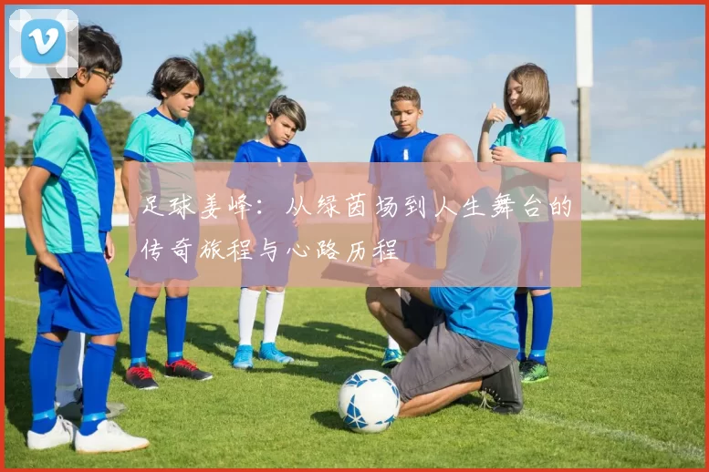 足球姜峰：从绿茵场到人生舞台的传奇旅程与心路历程