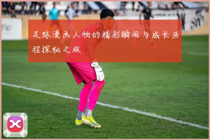 足球漫画人物的精彩瞬间与成长历程探秘之旅