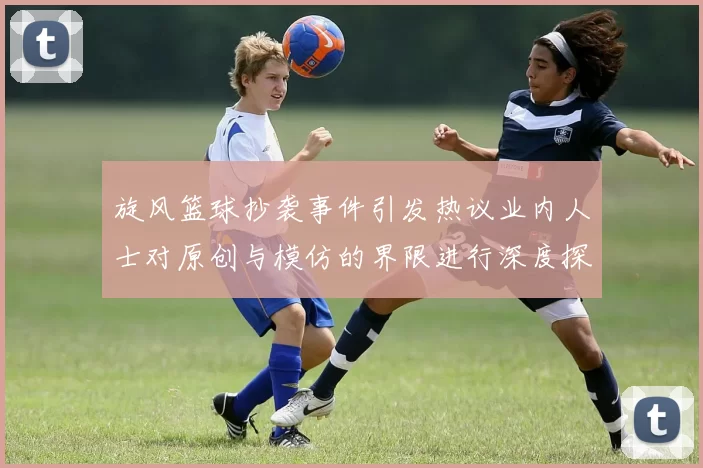 旋风篮球抄袭事件引发热议业内人士对原创与模仿的界限进行深度探讨