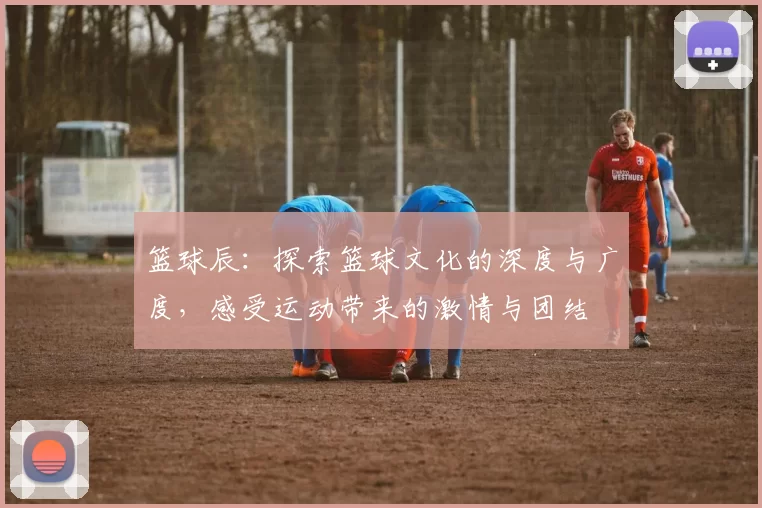 篮球辰：探索篮球文化的深度与广度，感受运动带来的激情与团结