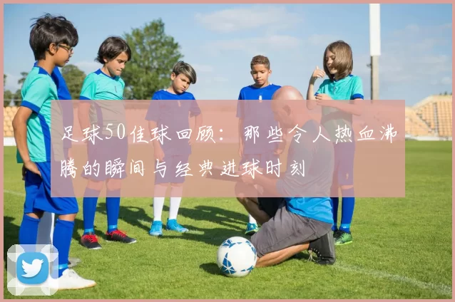 足球50佳球回顾：那些令人热血沸腾的瞬间与经典进球时刻